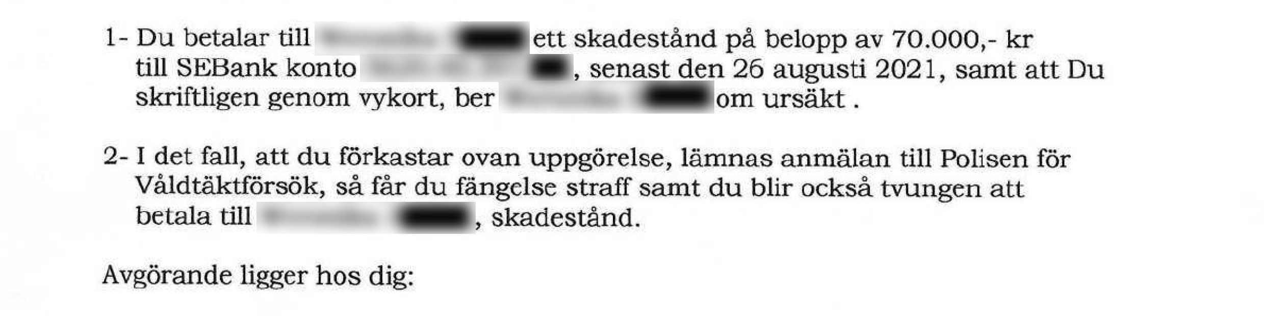 1. "Du betalar till [namn] ett skadestånd på belopp av 70.000,- kr till SEBank konto [kontonummer], senast den 26 augusti 2021, samt att Du skriftligen genom vykort, ber [namn] om ursäkt. 2. I det fall, att du förkastar ovan uppgörelse, lämnas anmälan till Polisen för Våldtäktsförsök, så får du fängelse straff samt du blir också tvungen att betala till [namn], skadestånd. Avgörandet ligger hos dig: