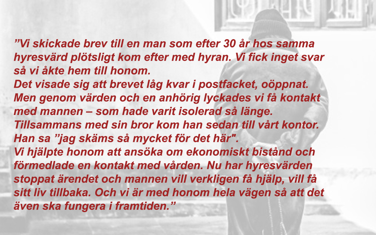 Bilden visar en ensam man som vänder ryggen mot kameran. Ovanpå bilden ligger en text som handlar om en vräkningshotad man (inte samma som på bilden) som Mikaela Eränen har hjälpt: Texten lyder så här: ”Vi skickade brev till en man som efter 30 år hos samma hyresvärd plötsligt kom efter med hyran. Vi fick inget svar så vi åkte hem till honom. Det visade sig att brevet låg kvar i postfacket, oöppnat. Men genom värden och en anhörig ­lyckades vi få kontakt med mannen – som hade varit isolerad så länge. Tillsammans med sin bror kom han sedan till vårt kontor. Han sa ”jag skäms så mycket för det här". Vi hjälpte honom att ansöka om ­ekonomiskt bistånd och förmedlade en kontakt med vården. Nu har ­hyresvärden stoppat ärendet och mannen vill verkligen få hjälp, vill få sitt liv tillbaka. Och vi är med honom hela vägen så att det även ska fungera i framtiden.” 