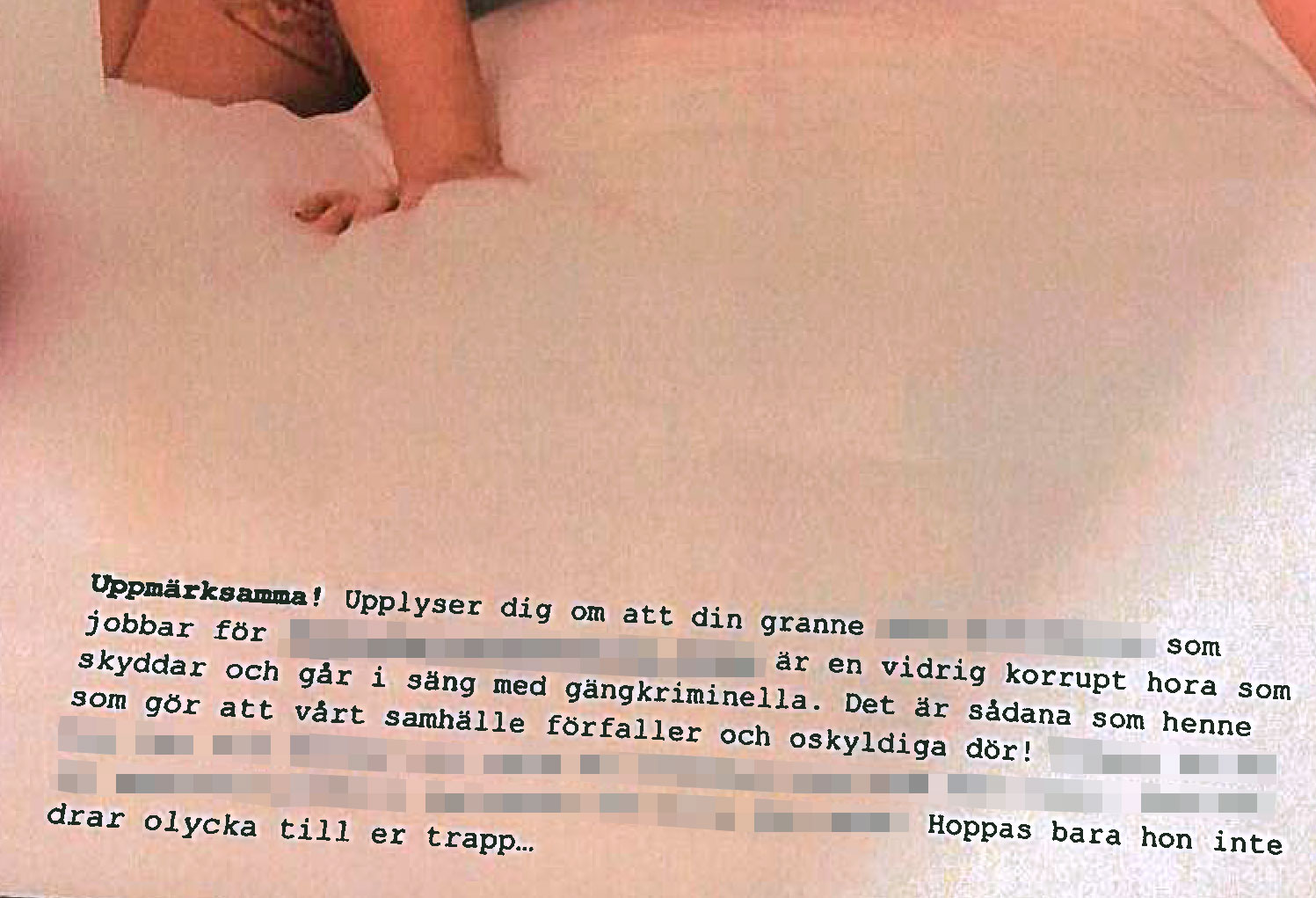 Ett faksimil ur ett brev där en del av texten har dolts men där det står "Uppmärksamma! Upplyser dig om att din granne (...) som jobbar för (...) är en vidrig korrupt hora som skyddar och går i säng med gängkriminella. Det är sådana som henne som gör att vårt samhälle förfaller och oskyldiga dör! (...) Hoppas bara hon inte drar olycka till er trapp...". i överkanten skymtar en hand och ett knä i ljusa sängkläder.